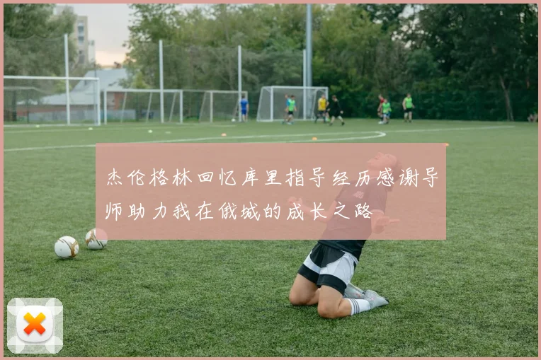 杰伦格林回忆库里指导经历感谢导师助力我在俄城的成长之路