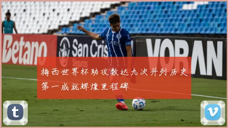 梅西世界杯助攻数达九次并列历史第一成就辉煌里程碑