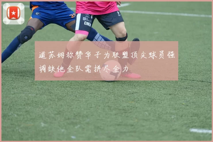 道苏姆称赞华子为联盟顶尖球员强调缺他全队需拼尽全力