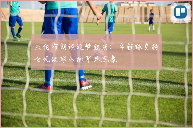 杰伦布朗谈追梦经历：年轻球员转会死敌球队的罕见现象