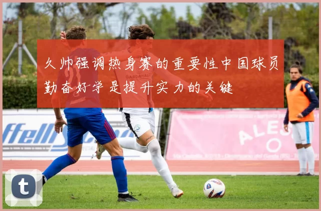 久帅强调热身赛的重要性中国球员勤奋好学是提升实力的关键