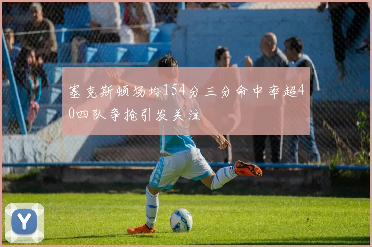 塞克斯顿场均154分三分命中率超40四队争抢引发关注