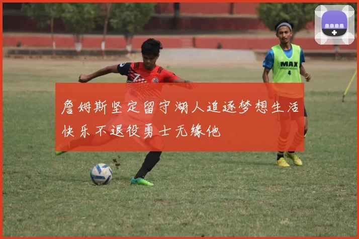 詹姆斯坚定留守湖人追逐梦想生活快乐不退役勇士无缘他