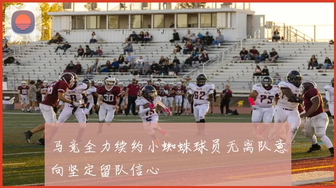 马竞全力续约小蜘蛛球员无离队意向坚定留队信心