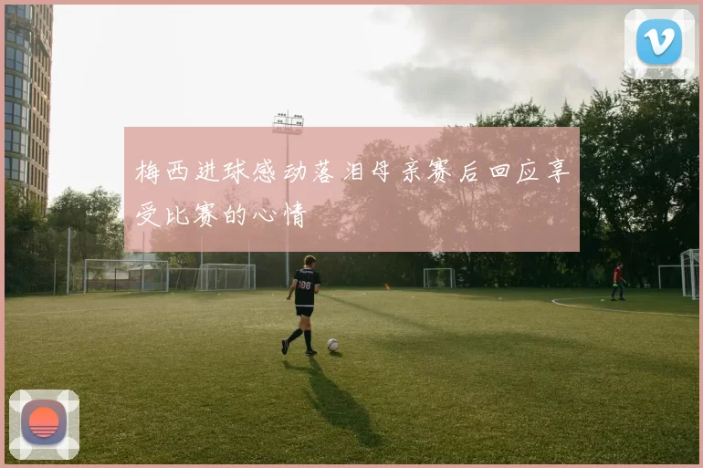 梅西进球感动落泪母亲赛后回应享受比赛的心情