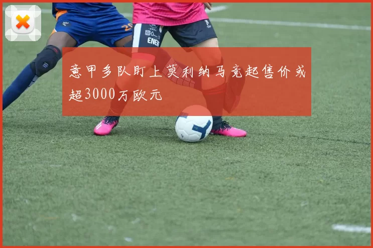 意甲多队盯上莫利纳马竞起售价或超3000万欧元