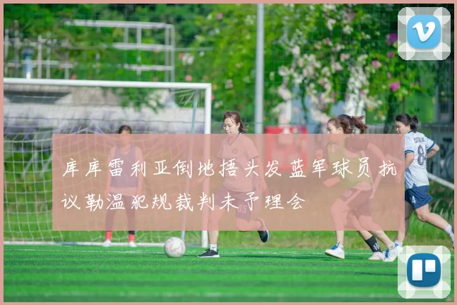 库库雷利亚倒地捂头发蓝军球员抗议勒温犯规裁判未予理会