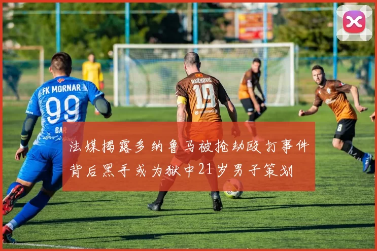 法媒揭露多纳鲁马被抢劫殴打事件背后黑手或为狱中21岁男子策划