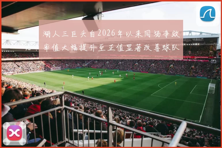 湖人三巨头自2026年以来同场净效率值大幅提升至正值显著改善球队表现