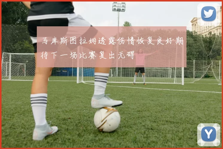 马库斯图拉姆透露伤情恢复良好期待下一场比赛复出无碍