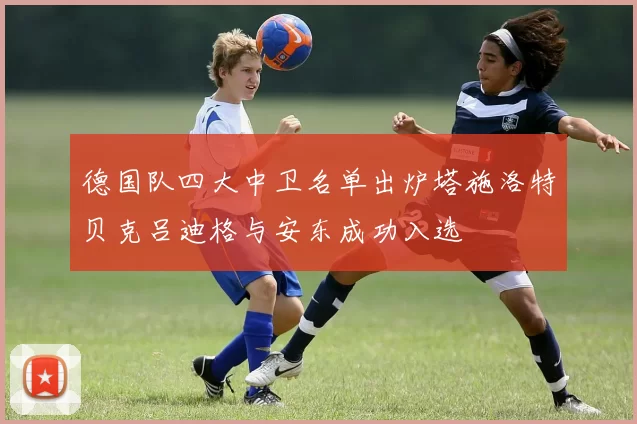 德国队四大中卫名单出炉塔施洛特贝克吕迪格与安东成功入选