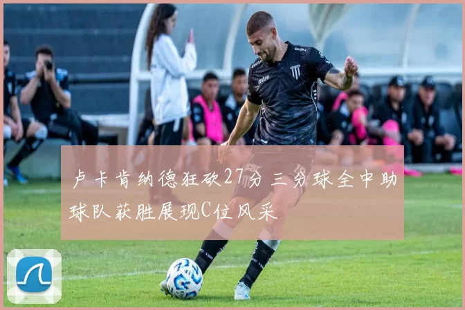 卢卡肯纳德狂砍27分三分球全中助球队获胜展现C位风采