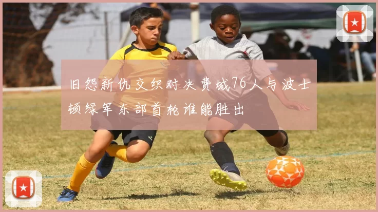 旧怨新仇交织对决费城76人与波士顿绿军东部首轮谁能胜出