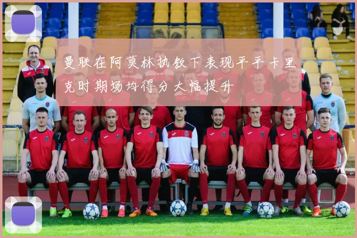 曼联在阿莫林执教下表现平平卡里克时期场均得分大幅提升