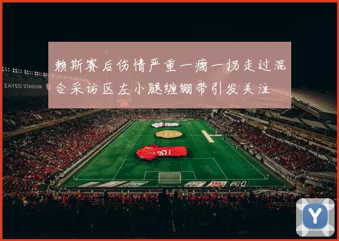 赖斯赛后伤情严重一瘸一拐走过混合采访区左小腿缠绷带引发关注