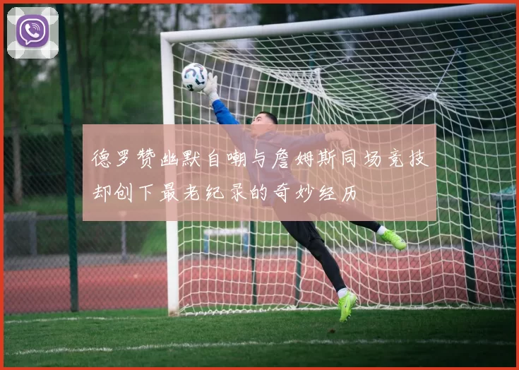 德罗赞幽默自嘲与詹姆斯同场竞技却创下最老纪录的奇妙经历